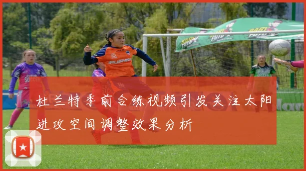 杜兰特季前合练视频引发关注太阳进攻空间调整效果分析