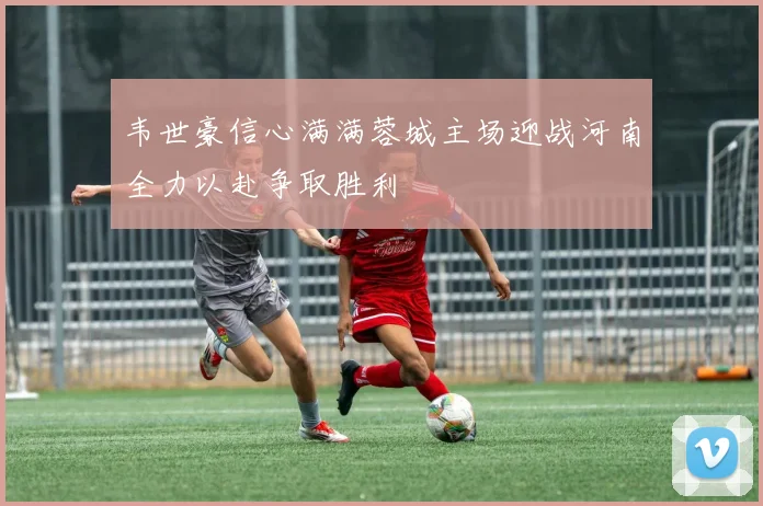 韦世豪信心满满蓉城主场迎战河南全力以赴争取胜利