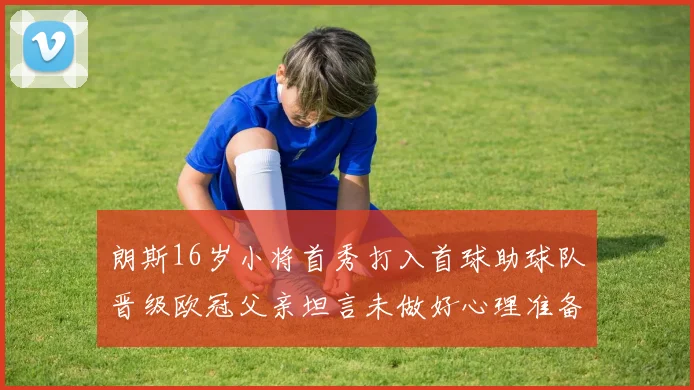 朗斯16岁小将首秀打入首球助球队晋级欧冠父亲坦言未做好心理准备