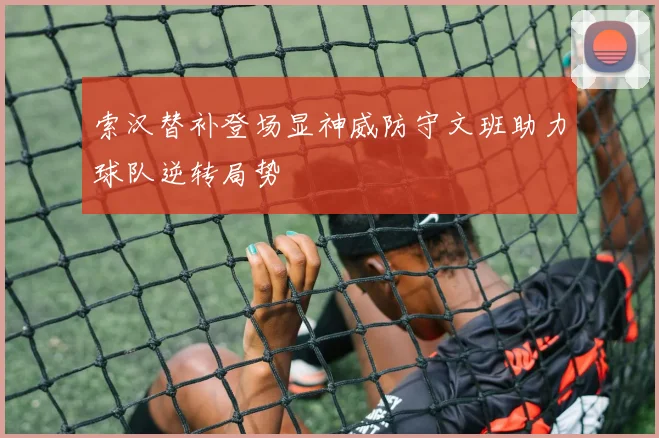 索汉替补登场显神威防守文班助力球队逆转局势