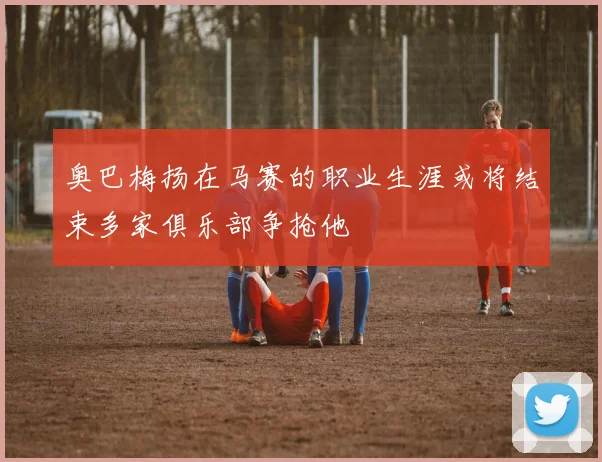 奥巴梅扬在马赛的职业生涯或将结束多家俱乐部争抢他