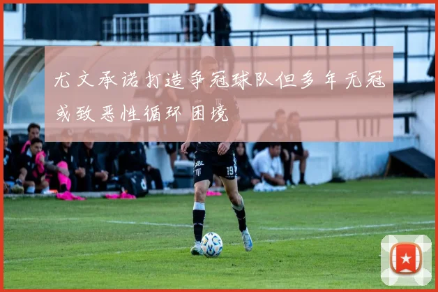 尤文承诺打造争冠球队但多年无冠或致恶性循环困境