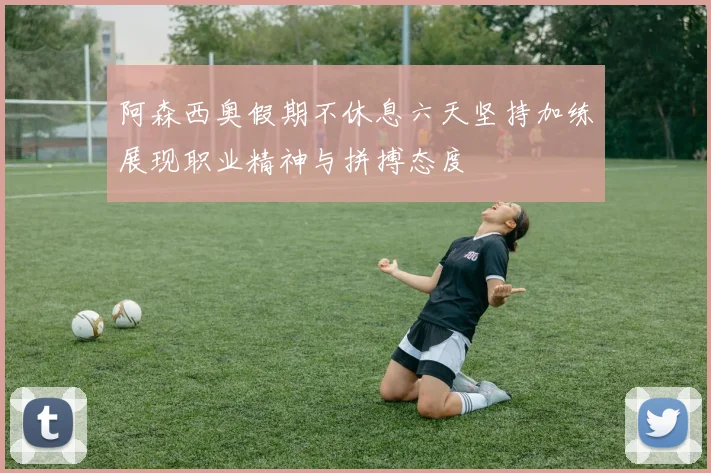 阿森西奥假期不休息六天坚持加练展现职业精神与拼搏态度