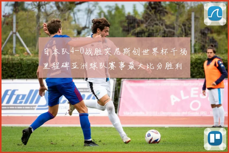 日本队4-0战胜突尼斯创世界杯千场里程碑亚洲球队赛事最大比分胜利