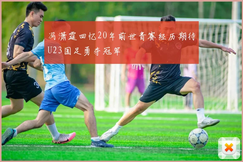 冯潇霆回忆20年前世青赛经历期待U23国足勇夺冠军