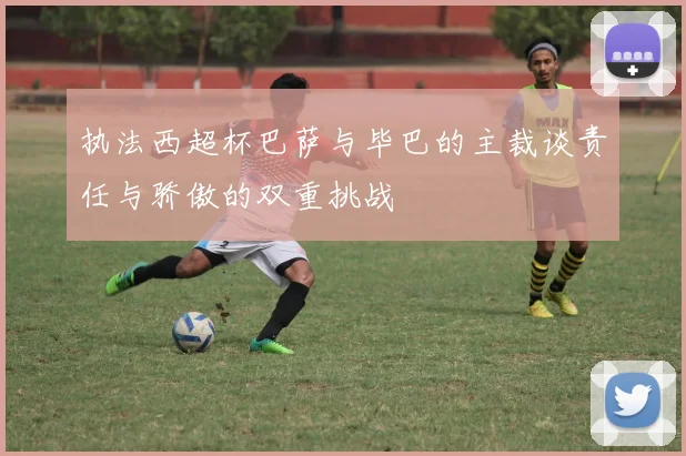 执法西超杯巴萨与毕巴的主裁谈责任与骄傲的双重挑战