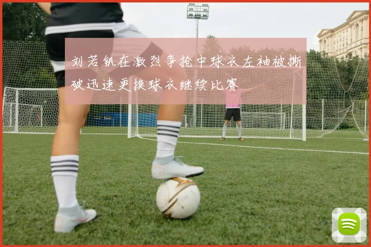 刘若钒在激烈争抢中球衣左袖被撕破迅速更换球衣继续比赛