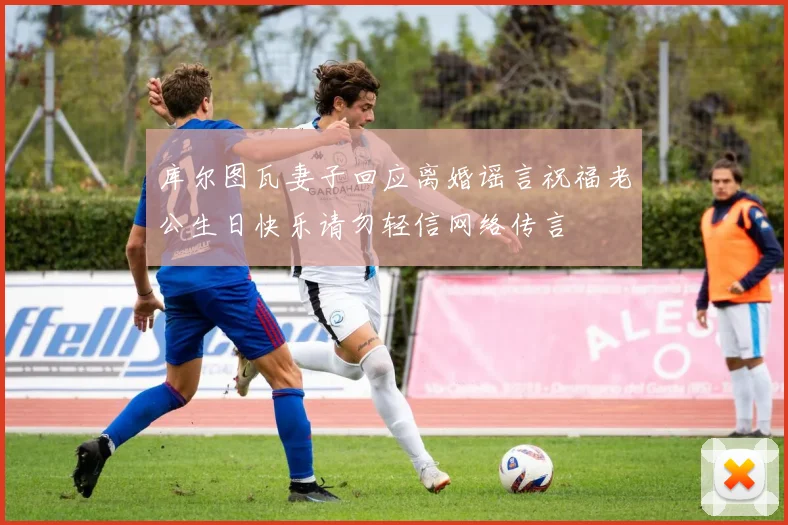 库尔图瓦妻子回应离婚谣言祝福老公生日快乐请勿轻信网络传言