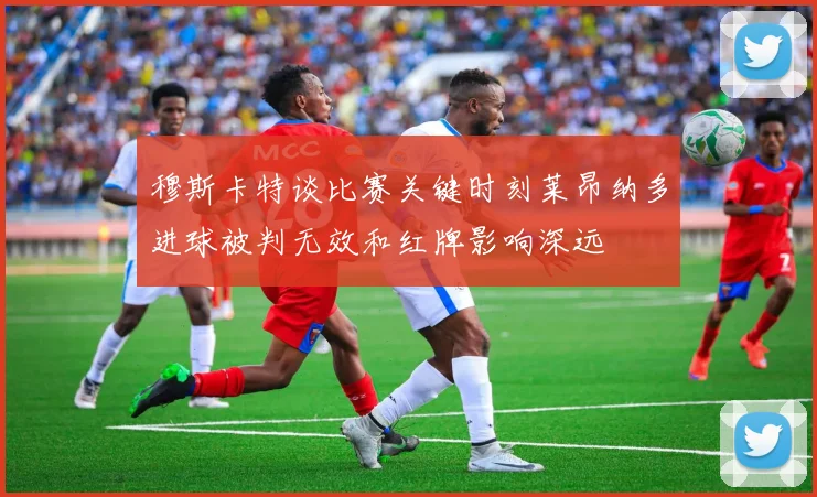穆斯卡特谈比赛关键时刻莱昂纳多进球被判无效和红牌影响深远