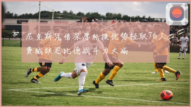 尼克斯凭借深厚轮换优势轻取76人费城缺恩比德战斗力大减
