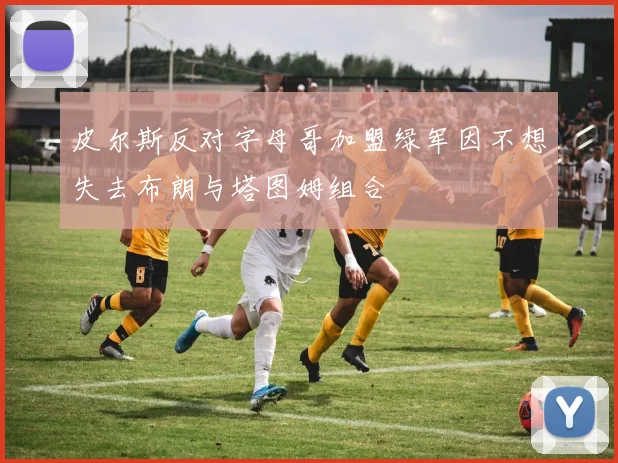 皮尔斯反对字母哥加盟绿军因不想失去布朗与塔图姆组合