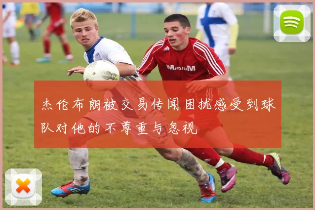 杰伦布朗被交易传闻困扰感受到球队对他的不尊重与忽视