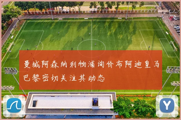 曼城阿森纳利物浦询价布阿迪皇马巴黎密切关注其动态