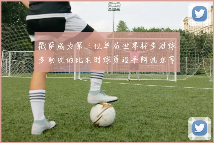 戳萨成为第三位单届世界杯多进球多助攻的比利时球员追平阿扎尔等传奇