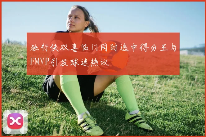 独行侠双喜临门同时选中得分王与FMVP引发球迷热议