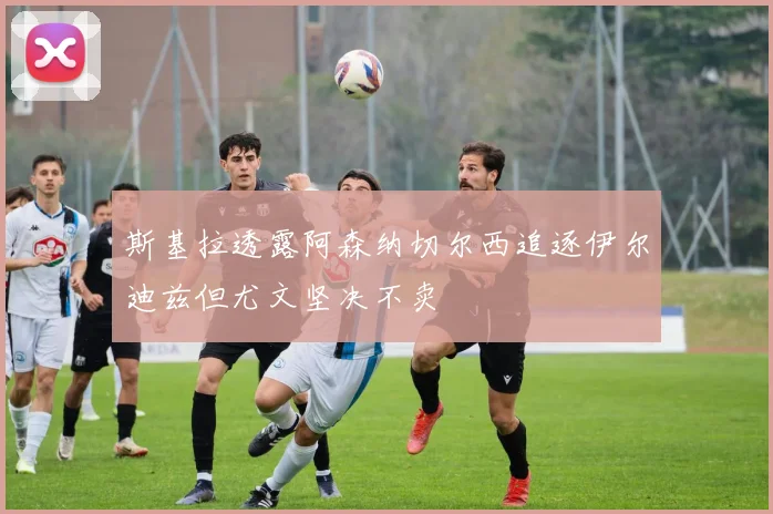 斯基拉透露阿森纳切尔西追逐伊尔迪兹但尤文坚决不卖