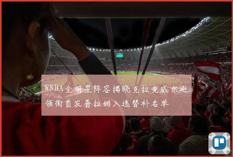 WNBA全明星阵容揭晓克拉克威尔逊领衔首发普拉姆入选替补名单