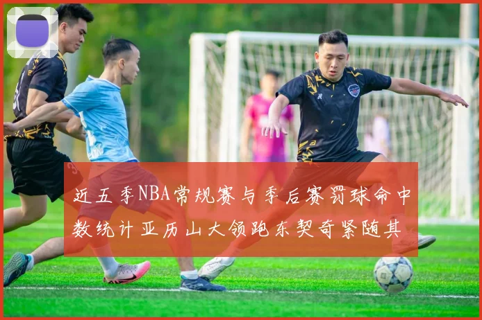 近五季NBA常规赛与季后赛罚球命中数统计亚历山大领跑东契奇紧随其后