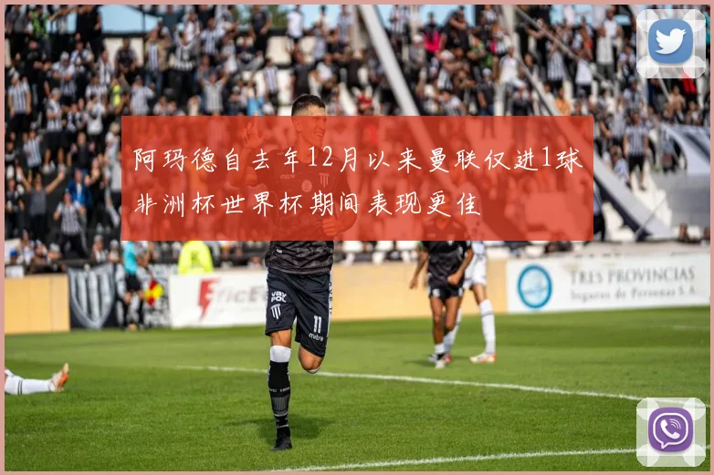阿玛德自去年12月以来曼联仅进1球非洲杯世界杯期间表现更佳