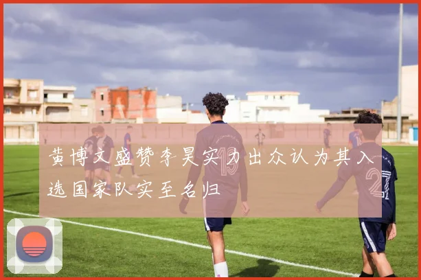 黄博文盛赞李昊实力出众认为其入选国家队实至名归