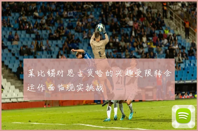 莱比锡对恩古莫哈的兴趣受限转会运作面临现实挑战