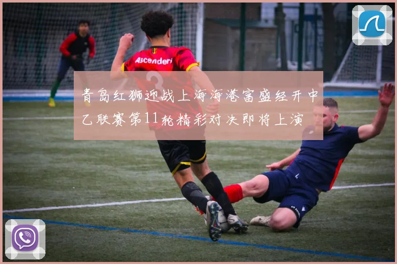 青岛红狮迎战上海海港富盛经开中乙联赛第11轮精彩对决即将上演