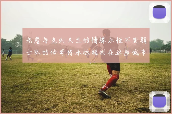 老詹与克利夫兰的情缘永恒不变骑士队的传奇将永远铭刻在这座城市