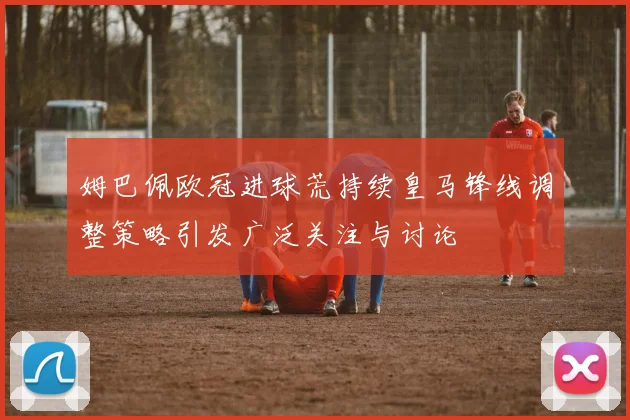 姆巴佩欧冠进球荒持续皇马锋线调整策略引发广泛关注与讨论