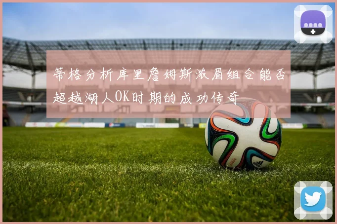 蒂格分析库里詹姆斯浓眉组合能否超越湖人OK时期的成功传奇