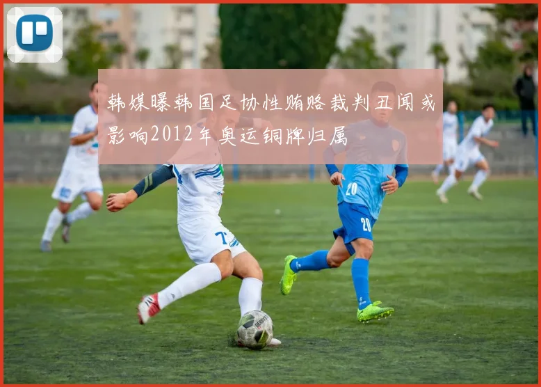韩媒曝韩国足协性贿赂裁判丑闻或影响2012年奥运铜牌归属