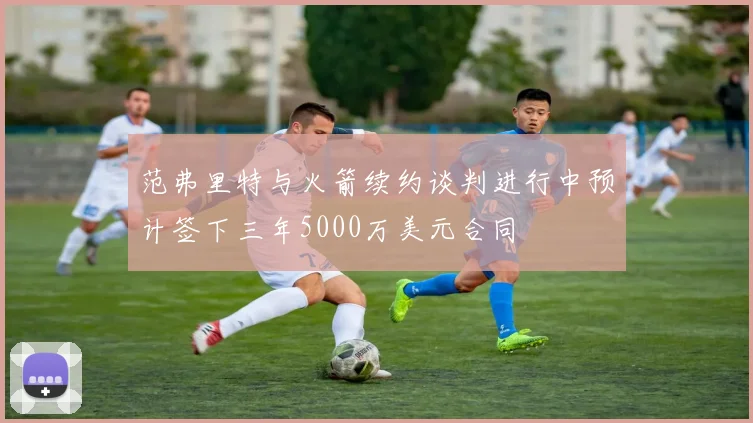范弗里特与火箭续约谈判进行中预计签下三年5000万美元合同