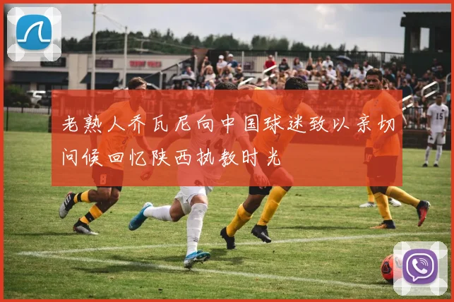 老熟人乔瓦尼向中国球迷致以亲切问候回忆陕西执教时光
