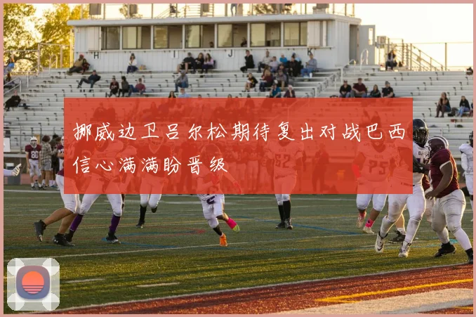 挪威边卫吕尔松期待复出对战巴西信心满满盼晋级