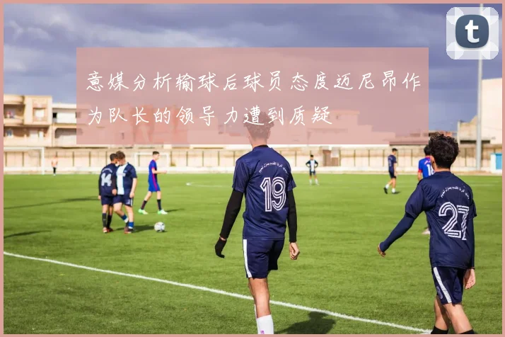 意媒分析输球后球员态度迈尼昂作为队长的领导力遭到质疑